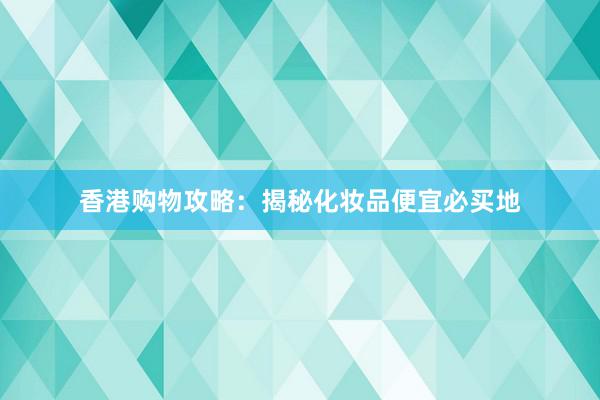 香港购物攻略：揭秘化妆品便宜必买地