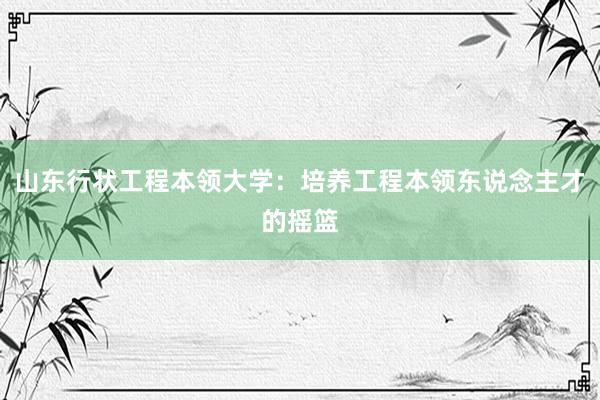 山东行状工程本领大学：培养工程本领东说念主才的摇篮